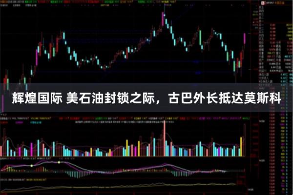 辉煌国际 美石油封锁之际，古巴外长抵达莫斯科