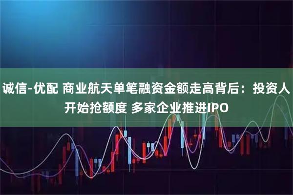 诚信-优配 商业航天单笔融资金额走高背后：投资人开始抢额度 多家企业推进IPO