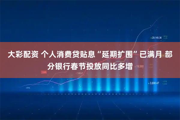 大彩配资 个人消费贷贴息“延期扩围”已满月 部分银行春节投放同比多增