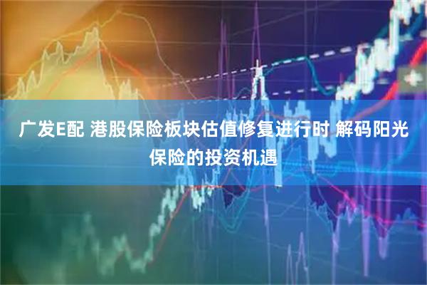 广发E配 港股保险板块估值修复进行时 解码阳光保险的投资机遇