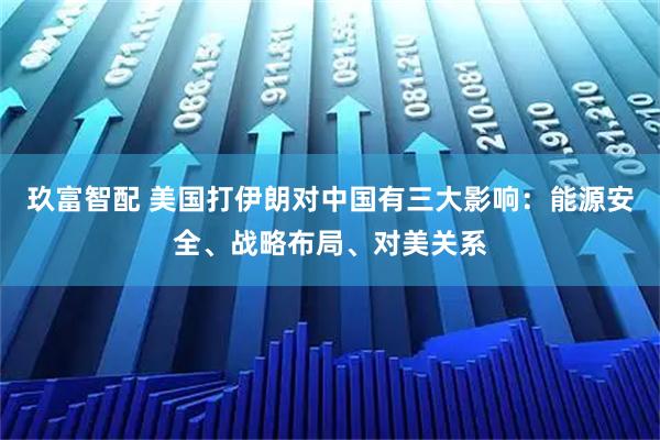 玖富智配 美国打伊朗对中国有三大影响：能源安全、战略布局、对美关系