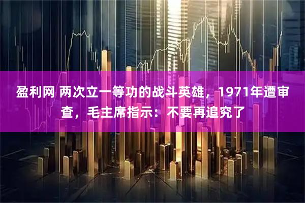 盈利网 两次立一等功的战斗英雄，1971年遭审查，毛主席指示：不要再追究了