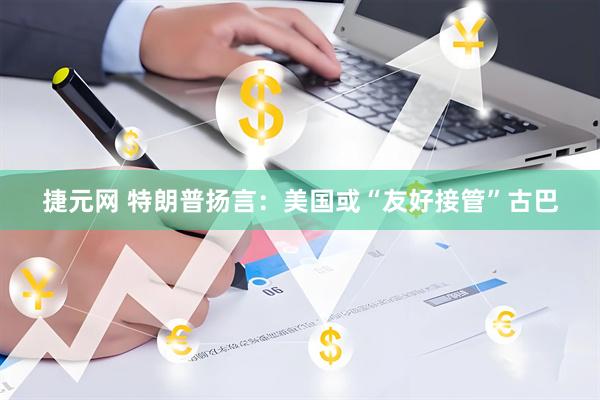 捷元网 特朗普扬言：美国或“友好接管”古巴