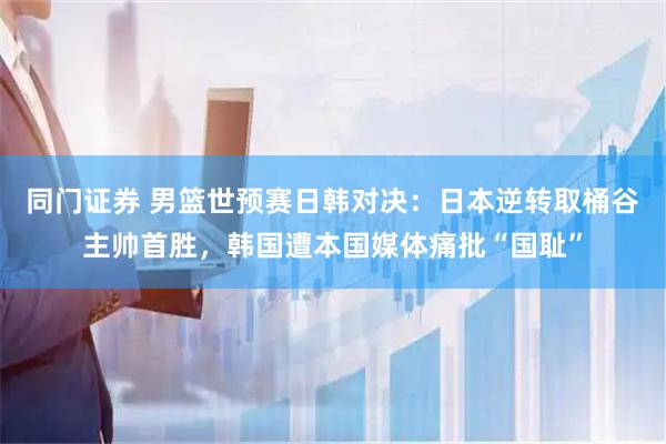 同门证券 男篮世预赛日韩对决：日本逆转取桶谷主帅首胜，韩国遭本国媒体痛批“国耻”