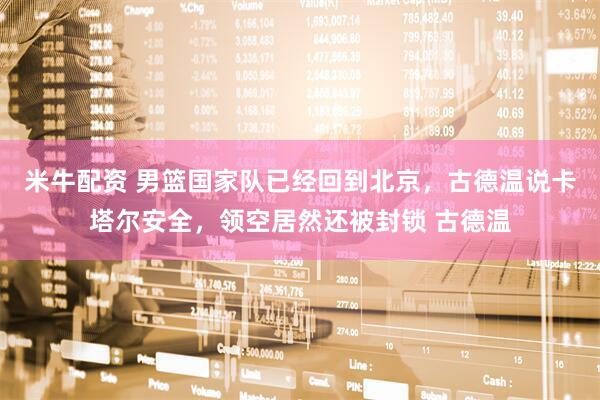 米牛配资 男篮国家队已经回到北京，古德温说卡塔尔安全，领空居然还被封锁 古德温