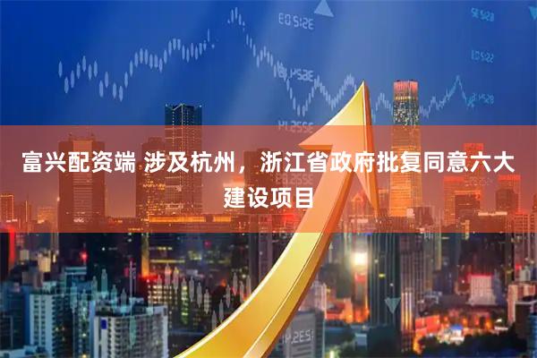 富兴配资端 涉及杭州，浙江省政府批复同意六大建设项目