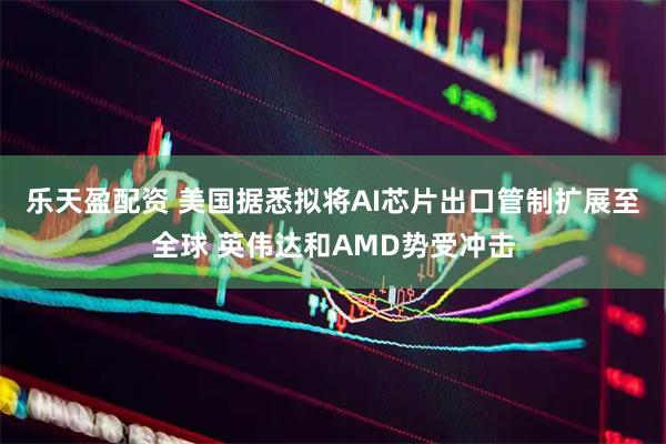乐天盈配资 美国据悉拟将AI芯片出口管制扩展至全球 英伟达和AMD势受冲击