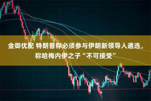 金御优配 特朗普称必须参与伊朗新领导人遴选，称哈梅内伊之子“不可接受”