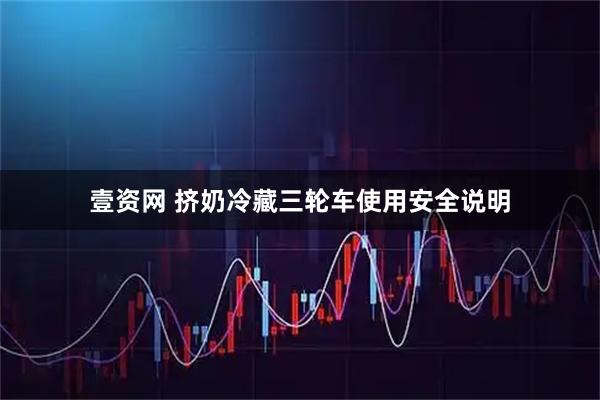 壹资网 挤奶冷藏三轮车使用安全说明