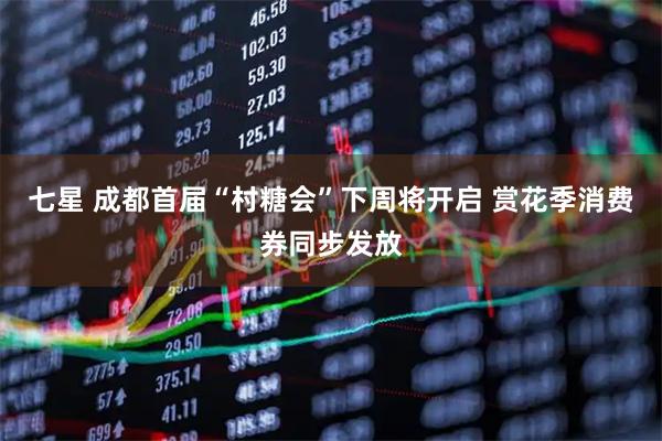 七星 成都首届“村糖会”下周将开启 赏花季消费券同步发放