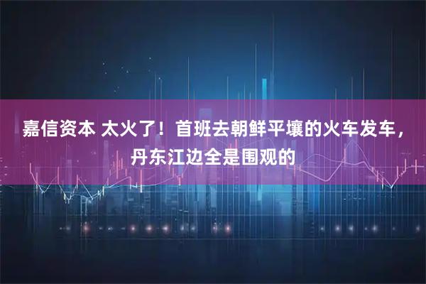 嘉信资本 太火了！首班去朝鲜平壤的火车发车，丹东江边全是围观的