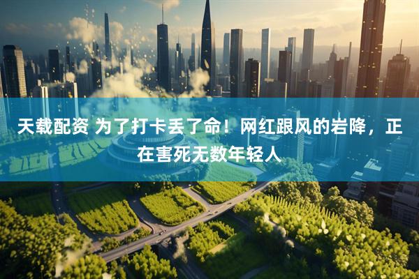天载配资 为了打卡丢了命！网红跟风的岩降，正在害死无数年轻人