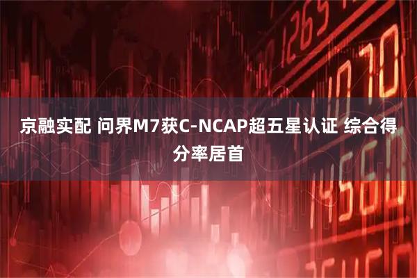 京融实配 问界M7获C-NCAP超五星认证 综合得分率居首