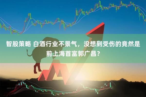 智股策略 白酒行业不景气，没想到受伤的竟然是前上海首富郭广昌？