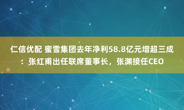 仁信优配 蜜雪集团去年净利58.8亿元增超三成：张红甫出任联席董事长，张渊接任CEO