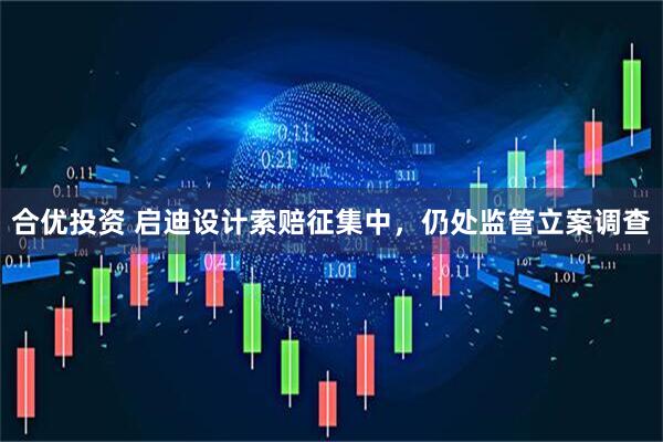 合优投资 启迪设计索赔征集中，仍处监管立案调查