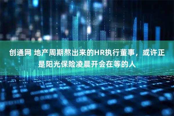 创通网 地产周期熬出来的HR执行董事，或许正是阳光保险凌晨开会在等的人