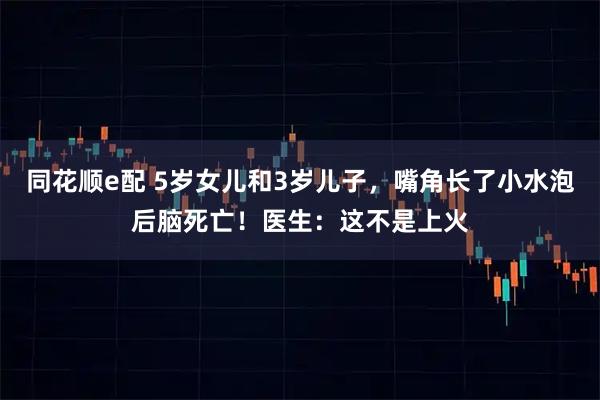同花顺e配 5岁女儿和3岁儿子，嘴角长了小水泡后脑死亡！医生：这不是上火