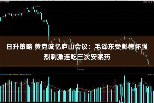 日升策略 黄克诚忆庐山会议：毛泽东受彭德怀强烈刺激连吃三次安眠药