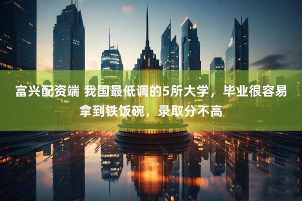 富兴配资端 我国最低调的5所大学，毕业很容易拿到铁饭碗，录取分不高