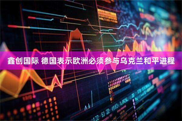 鑫创国际 德国表示欧洲必须参与乌克兰和平进程