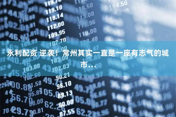 永利配资 逆袭！常州其实一直是一座有志气的城市…