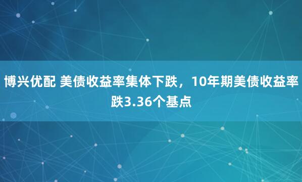 博兴优配 美债收益率集体下跌，10年期美债收益率跌3.36个基点