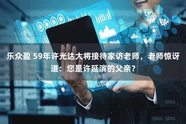 乐众盈 59年许光达大将接待家访老师，老师惊讶道：您是许延滨的父亲？