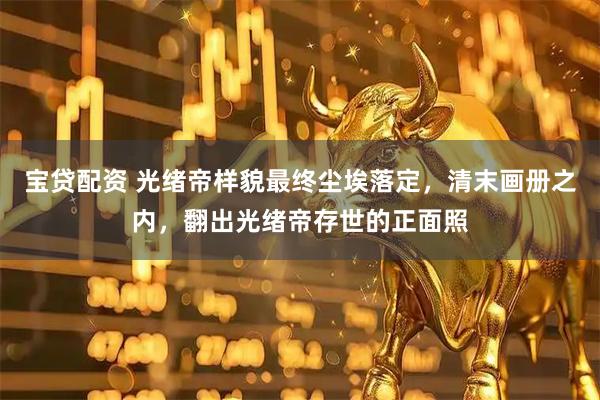 宝贷配资 光绪帝样貌最终尘埃落定，清末画册之内，翻出光绪帝存世的正面照