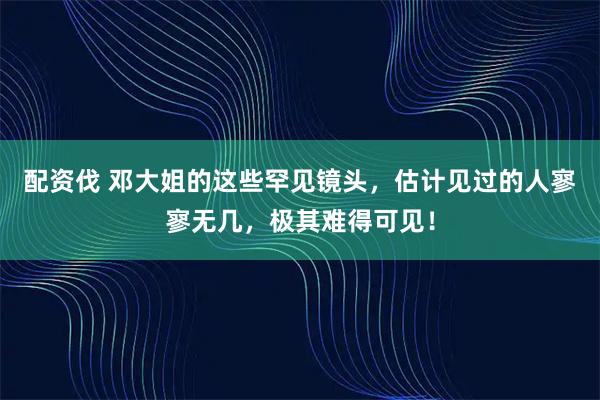配资伐 邓大姐的这些罕见镜头，估计见过的人寥寥无几，极其难得可见！