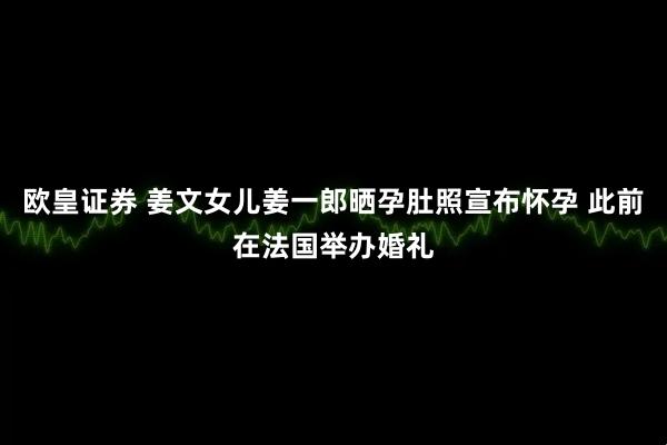 欧皇证券 姜文女儿姜一郎晒孕肚照宣布怀孕 此前在法国举办婚礼