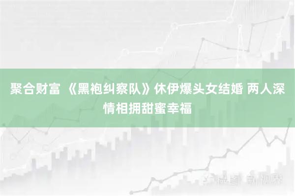 聚合财富 《黑袍纠察队》休伊爆头女结婚 两人深情相拥甜蜜幸福
