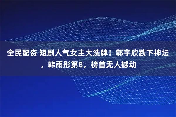 全民配资 短剧人气女主大洗牌！郭宇欣跌下神坛，韩雨彤第8，榜首无人撼动