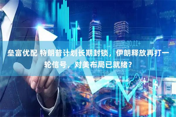 垒富优配 特朗普计划长期封锁，伊朗释放再打一轮信号，对美布局已就绪？