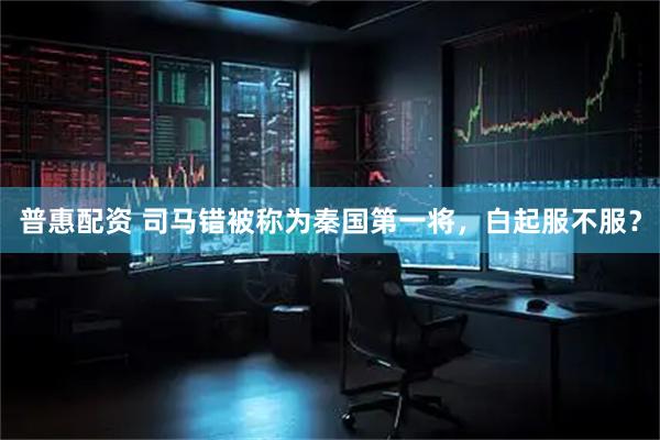 普惠配资 司马错被称为秦国第一将,白起服不服?