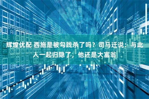 辉煌优配 西施是被勾践杀了吗?司马迁说:与此人一起归隐了,他还是大富翁
