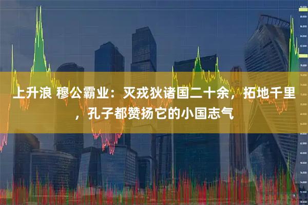 上升浪 穆公霸业：灭戎狄诸国二十余，拓地千里，孔子都赞扬它的小国志气
