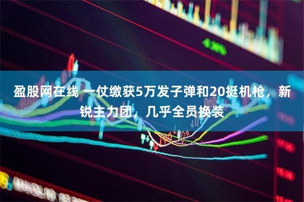 盈股网在线 一仗缴获5万发子弹和20挺机枪,新锐主力团,几乎全员换装
