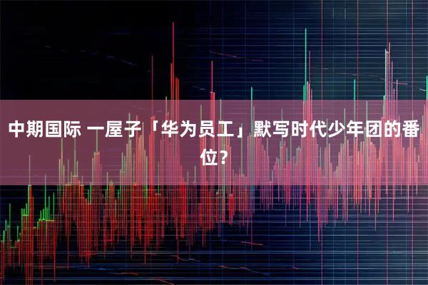 中期国际 一屋子「华为员工」默写时代少年团的番位？