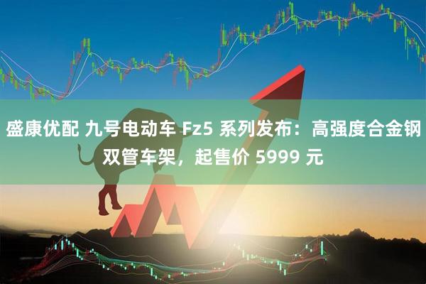 盛康优配 九号电动车 Fz5 系列发布：高强度合金钢双管车架，起售价 5999 元