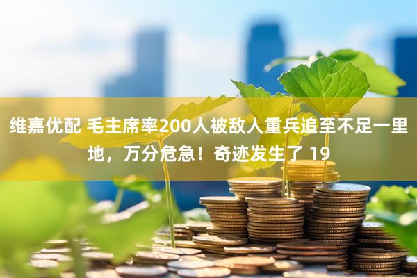 维嘉优配 毛主席率200人被敌人重兵追至不足一里地，万分危急！奇迹发生了 19