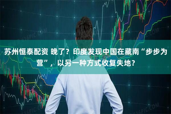 苏州恒泰配资 晚了?印度发现中国在藏南“步步为营”,以另一种方式收复失地?