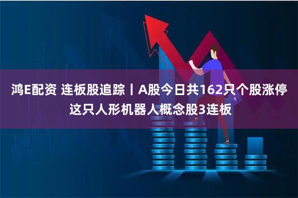 鸿E配资 连板股追踪丨A股今日共162只个股涨停 这只人形机器人概念股3连板