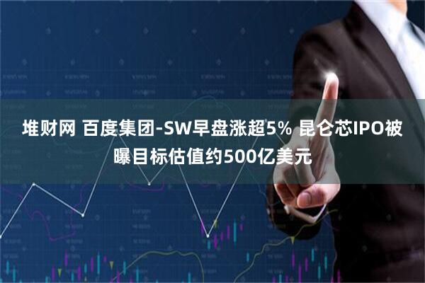 堆财网 百度集团-SW早盘涨超5% 昆仑芯IPO被曝目标估值约500亿美元