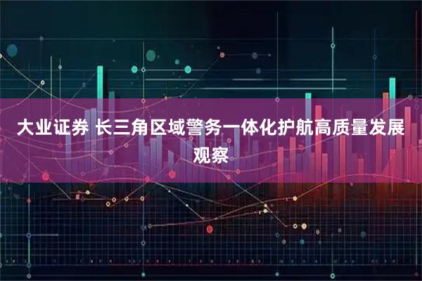 大业证券 长三角区域警务一体化护航高质量发展观察