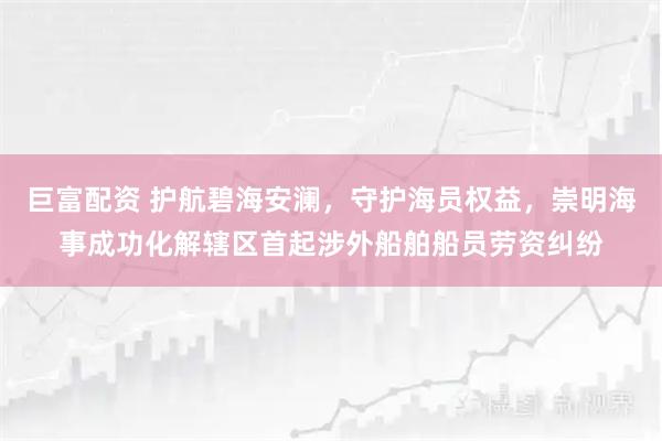巨富配资 护航碧海安澜，守护海员权益，崇明海事成功化解辖区首起涉外船舶船员劳资纠纷