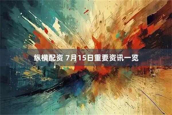 纵横配资 7月15日重要资讯一览
