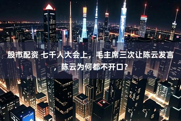 股市配资 七千人大会上,毛主席三次让陈云发言,陈云为何都不开口?