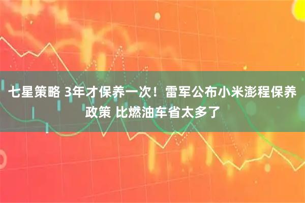 七星策略 3年才保养一次！雷军公布小米澎程保养政策 比燃油车省太多了