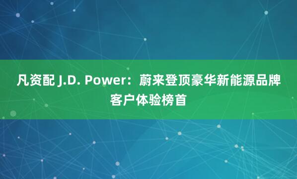 凡资配 J.D. Power：蔚来登顶豪华新能源品牌客户体验榜首